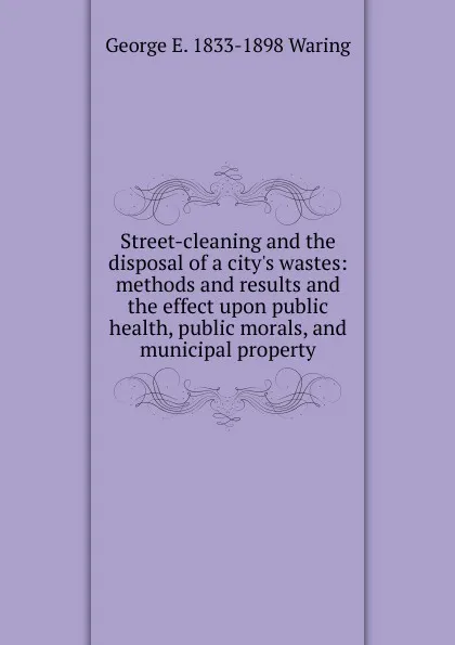 Обложка книги Street-cleaning and the disposal of a city.s wastes: methods and results and the effect upon public health, public morals, and municipal property, George E. Waring