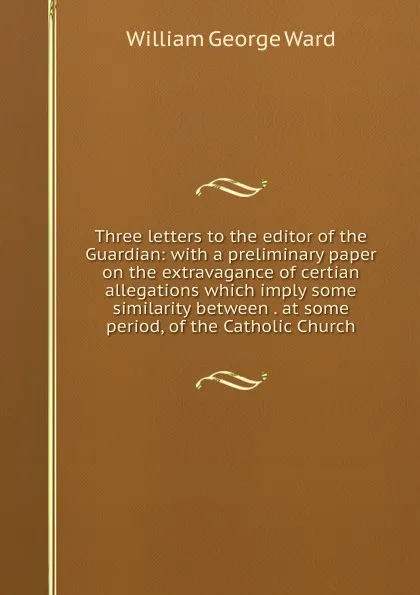 Обложка книги Three letters to the editor of the Guardian: with a preliminary paper on the extravagance of certian allegations which imply some similarity between . at some period, of the Catholic Church, William George Ward