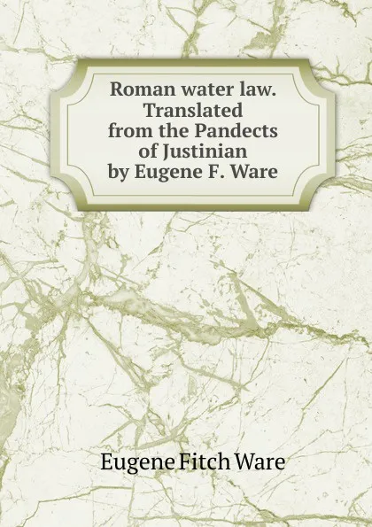 Обложка книги Roman water law. Translated from the Pandects of Justinian by Eugene F. Ware, Eugene Fitch Ware