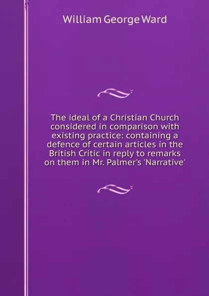 Обложка книги The ideal of a Christian Church considered in comparison with existing practice: containing a defence of certain articles in the British Critic in reply to remarks on them in Mr. Palmer.s .Narrative., William George Ward