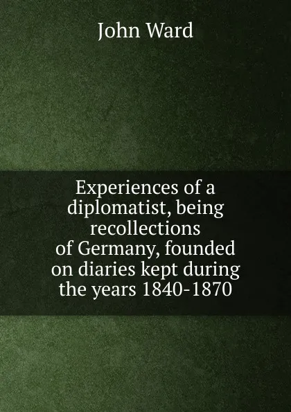 Обложка книги Experiences of a diplomatist, being recollections of Germany, founded on diaries kept during the years 1840-1870, John Ward