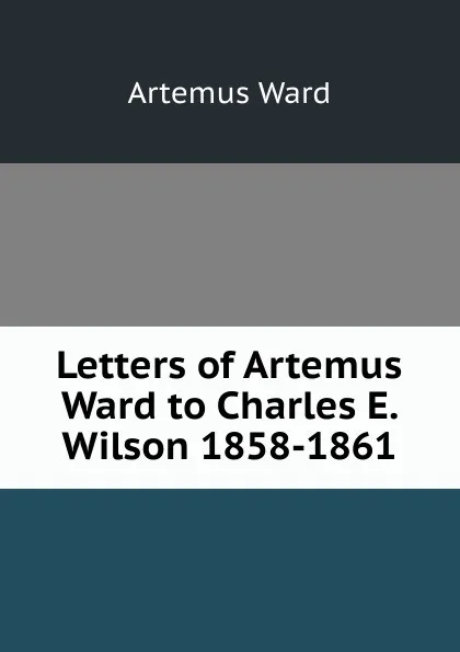 Обложка книги Letters of Artemus Ward to Charles E. Wilson 1858-1861, Artemus Ward