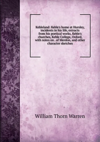 Обложка книги Kebleland: Keble.s home at Hursley, incidents in his life, extracts from his poetical works, Keble.s churches, Keble College, Oxford, with notes on . of Merdon, and other character sketches, William Thorn Warren