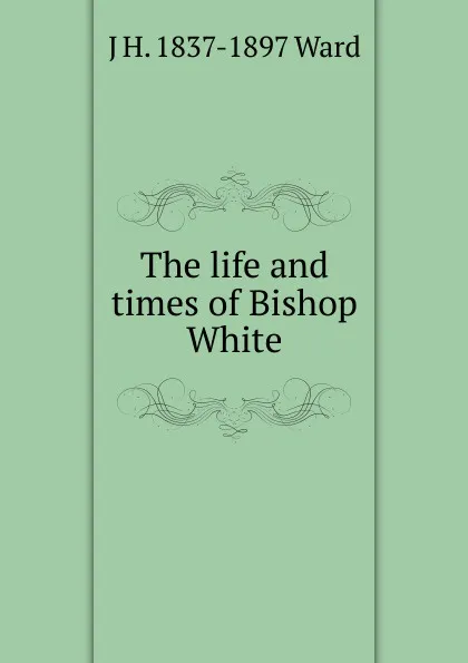 Обложка книги The life and times of Bishop White, J H. 1837-1897 Ward