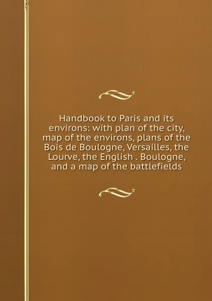 Обложка книги Handbook to Paris and its environs: with plan of the city, map of the environs, plans of the Bois de Boulogne, Versailles, the Lourve, the English . Boulogne, and a map of the battlefields, 