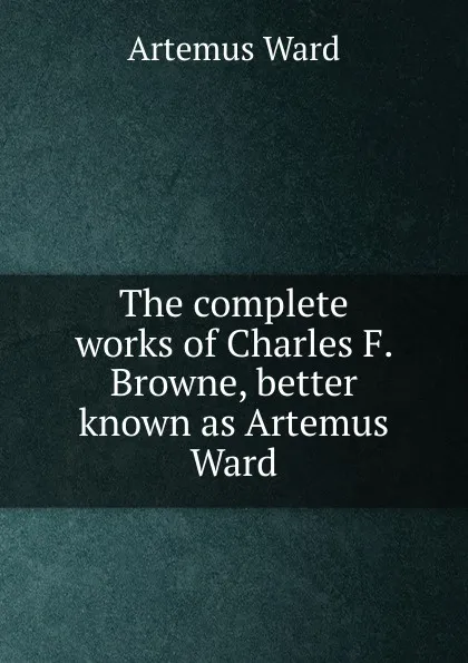 Обложка книги The complete works of Charles F. Browne, better known as Artemus Ward, Artemus Ward