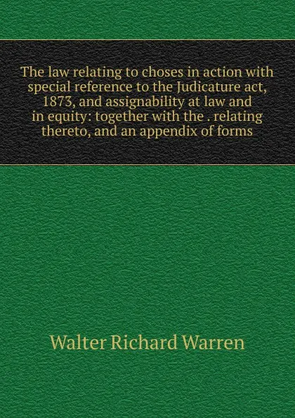 Обложка книги The law relating to choses in action with special reference to the Judicature act, 1873, and assignability at law and in equity: together with the . relating thereto, and an appendix of forms, Walter Richard Warren