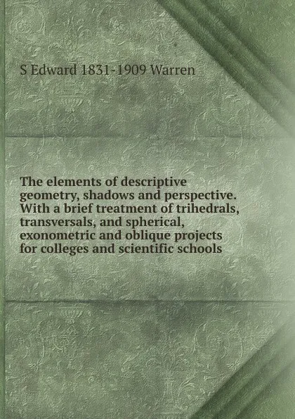 Обложка книги The elements of descriptive geometry, shadows and perspective. With a brief treatment of trihedrals, transversals, and spherical, exonometric and oblique projects for colleges and scientific schools, S Edward 1831-1909 Warren