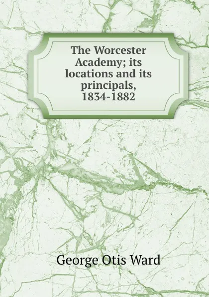 Обложка книги The Worcester Academy; its locations and its principals, 1834-1882, George Otis Ward