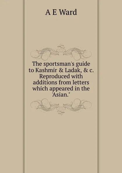 Обложка книги The sportsman.s guide to Kashmir . Ladak, . c. Reproduced with additions from letters which appeared in the .Asian.