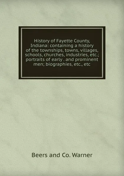 Обложка книги History of Fayette County, Indiana: containing a history of the townships, towns, villages, schools, churches, industries, etc.; portraits of early . and prominent men; biographies, etc., etc., Beers and Co. Warner