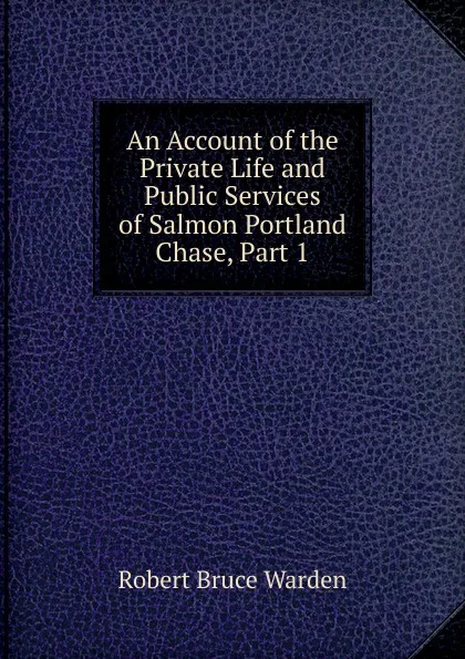 Обложка книги An Account of the Private Life and Public Services of Salmon Portland Chase, Part 1, Robert Bruce Warden