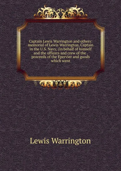 Обложка книги Captain Lewis Warrington and others: memorial of Lewis Warrington, Captain in the U.S. Navy, (in behalf of himself and the officers and crew of the . proceeds of the Epervier and goods which went, Lewis Warrington