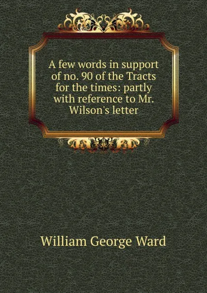 Обложка книги A few words in support of no. 90 of the Tracts for the times: partly with reference to Mr. Wilson.s letter, William George Ward