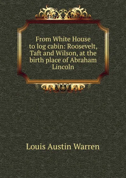 Обложка книги From White House to log cabin: Roosevelt, Taft and Wilson, at the birth place of Abraham Lincoln, Louis Austin Warren