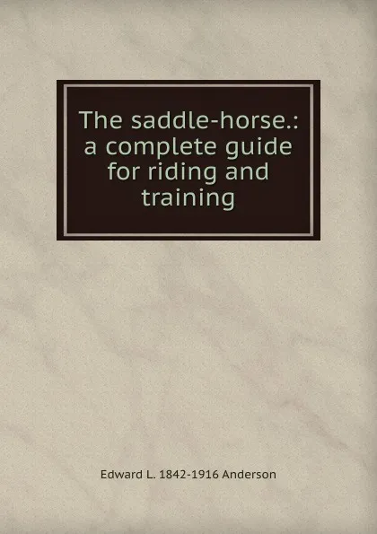 Обложка книги The saddle-horse.: a complete guide for riding and training, Edward L. 1842-1916 Anderson