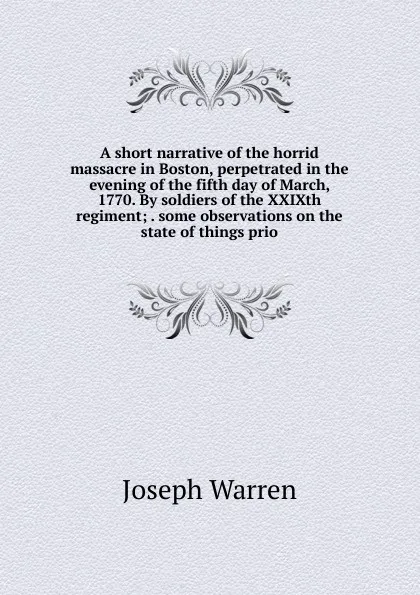 Обложка книги A short narrative of the horrid massacre in Boston, perpetrated in the evening of the fifth day of March, 1770. By soldiers of the XXIXth regiment; . some observations on the state of things prio, Joseph Warren