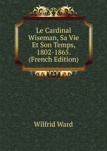 Обложка книги Le Cardinal Wiseman, Sa Vie Et Son Temps, 1802-1865. (French Edition), Wilfrid Ward