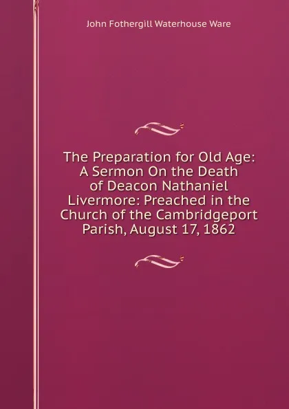 Обложка книги The Preparation for Old Age: A Sermon On the Death of Deacon Nathaniel Livermore: Preached in the Church of the Cambridgeport Parish, August 17, 1862, John Fothergill Waterhouse Ware