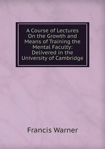 Обложка книги A Course of Lectures On the Growth and Means of Training the Mental Faculty: Delivered in the University of Cambridge, Francis Warner