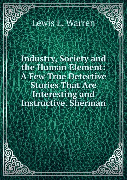 Обложка книги Industry, Society and the Human Element: A Few True Detective Stories That Are Interesting and Instructive. Sherman, Lewis L. Warren