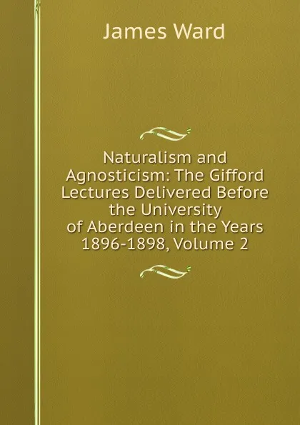 Обложка книги Naturalism and Agnosticism: The Gifford Lectures Delivered Before the University of Aberdeen in the Years 1896-1898, Volume 2, James Ward