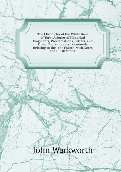 Обложка книги The Chronicles of the White Rose of York: A Series of Historical Fragments, Proclamations, Letters, and Other Contemporary Documents Relating to the . the Fourth. with Notes and Illustrations ., John Warkworth