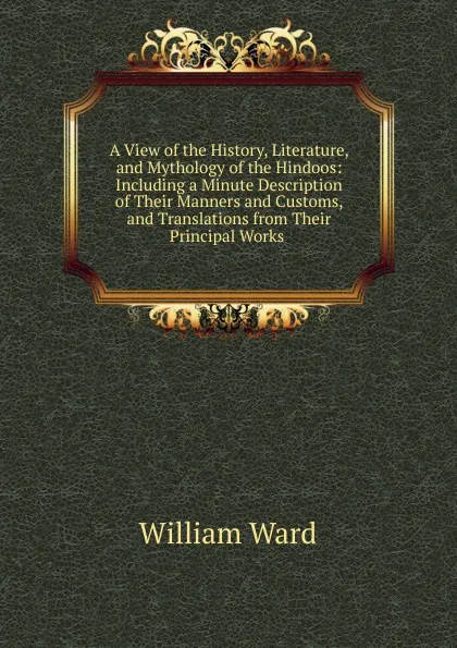 Обложка книги A View of the History, Literature, and Mythology of the Hindoos: Including a Minute Description of Their Manners and Customs, and Translations from Their Principal Works ., William Ward