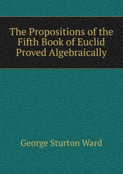 Обложка книги The Propositions of the Fifth Book of Euclid Proved Algebraically, George Sturton Ward