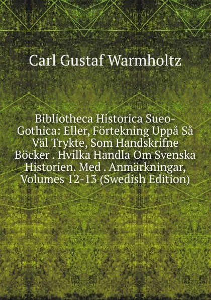 Обложка книги Bibliotheca Historica Sueo-Gothica: Eller, Fortekning Uppa Sa Val Trykte, Som Handskrifne Bocker . Hvilka Handla Om Svenska Historien. Med . Anmarkningar, Volumes 12-13 (Swedish Edition), Carl Gustaf Warmholtz