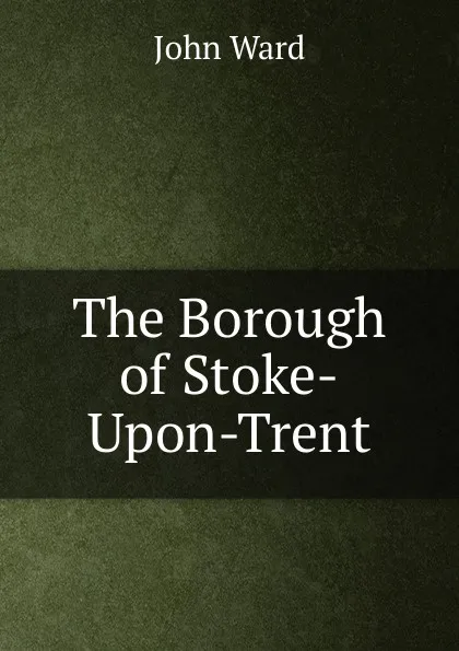 Обложка книги The Borough of Stoke-Upon-Trent, John Ward