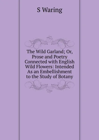 Обложка книги The Wild Garland; Or, Prose and Poetry Connected with English Wild Flowers: Intended As an Embellishment to the Study of Botany, S Waring