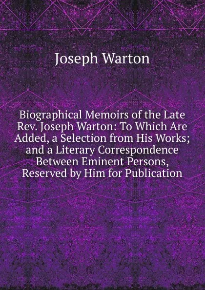 Обложка книги Biographical Memoirs of the Late Rev. Joseph Warton: To Which Are Added, a Selection from His Works; and a Literary Correspondence Between Eminent Persons, Reserved by Him for Publication, Joseph Warton