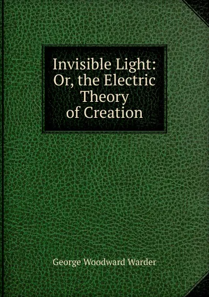 Обложка книги Invisible Light: Or, the Electric Theory of Creation, George Woodward Warder