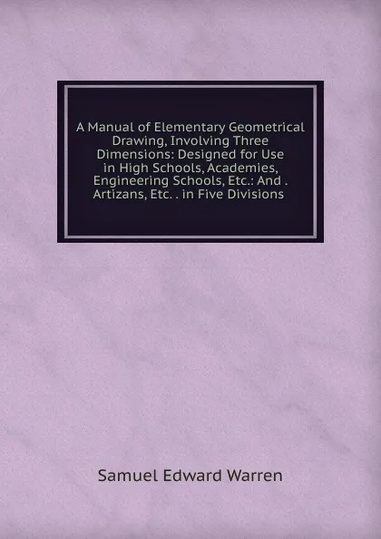 Обложка книги A Manual of Elementary Geometrical Drawing, Involving Three Dimensions: Designed for Use in High Schools, Academies, Engineering Schools, Etc.: And . Artizans, Etc. . in Five Divisions ., Samuel Edward Warren