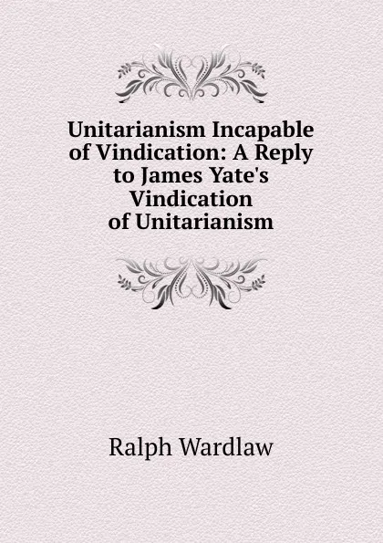 Обложка книги Unitarianism Incapable of Vindication: A Reply to James Yate.s Vindication of Unitarianism, Ralph Wardlaw