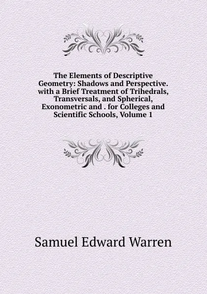 Обложка книги The Elements of Descriptive Geometry: Shadows and Perspective. with a Brief Treatment of Trihedrals, Transversals, and Spherical, Exonometric and . for Colleges and Scientific Schools, Volume 1, Samuel Edward Warren