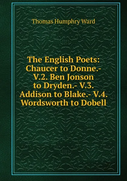 Обложка книги The English Poets: Chaucer to Donne.- V.2. Ben Jonson to Dryden.- V.3. Addison to Blake.- V.4. Wordsworth to Dobell, Thomas Humphry Ward