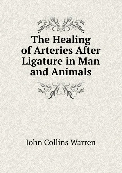 Обложка книги The Healing of Arteries After Ligature in Man and Animals, John Collins Warren