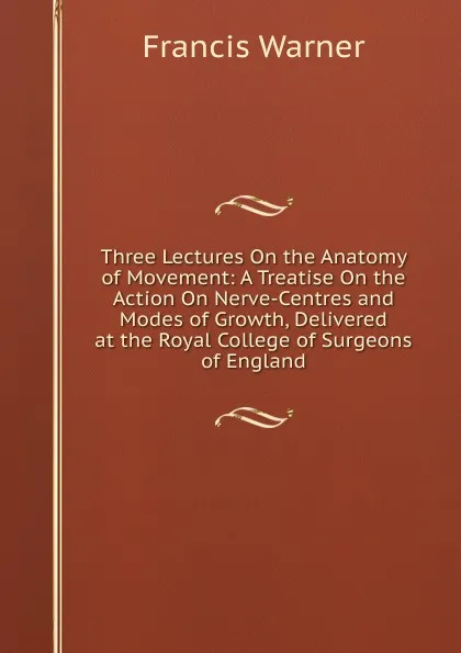 Обложка книги Three Lectures On the Anatomy of Movement: A Treatise On the Action On Nerve-Centres and Modes of Growth, Delivered at the Royal College of Surgeons of England, Francis Warner