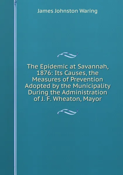 Обложка книги The Epidemic at Savannah, 1876: Its Causes, the Measures of Prevention Adopted by the Municipality During the Administration of J. F. Wheaton, Mayor, James Johnston Waring