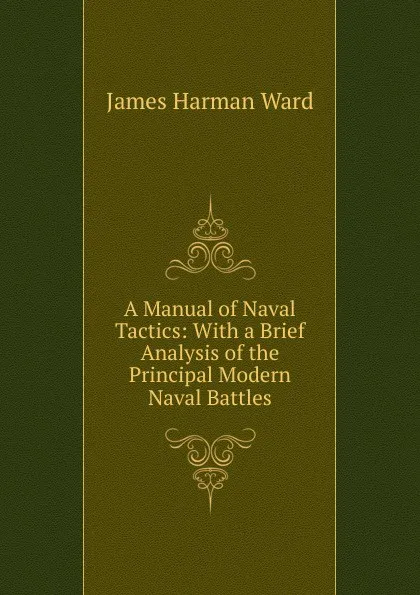 Обложка книги A Manual of Naval Tactics: With a Brief Analysis of the Principal Modern Naval Battles, James Harman Ward