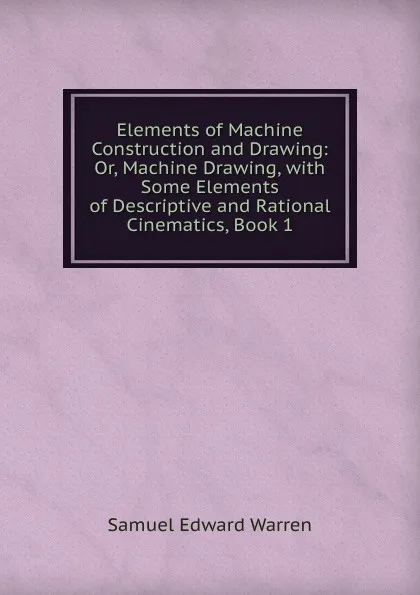 Обложка книги Elements of Machine Construction and Drawing: Or, Machine Drawing, with Some Elements of Descriptive and Rational Cinematics, Book 1, Samuel Edward Warren
