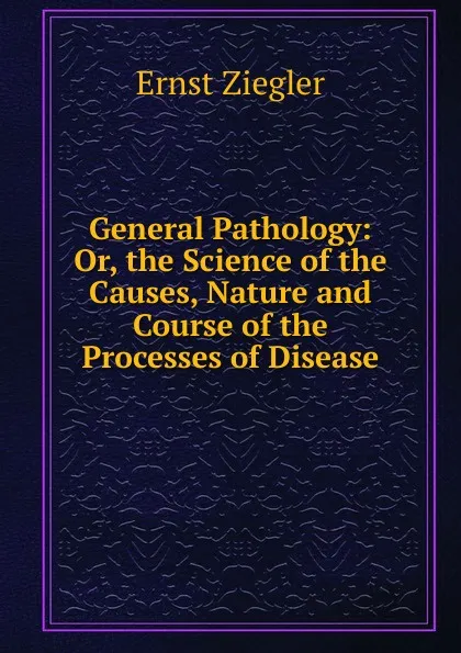 Обложка книги General Pathology: Or, the Science of the Causes, Nature and Course of the Processes of Disease, Ernst Ziegler