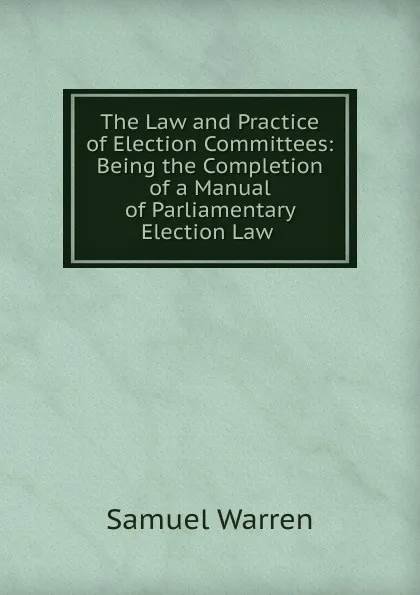 Обложка книги The Law and Practice of Election Committees: Being the Completion of a Manual of Parliamentary Election Law ., Warren Samuel