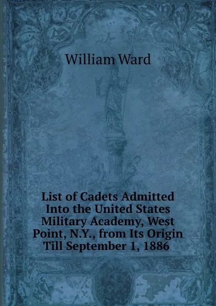 Обложка книги List of Cadets Admitted Into the United States Military Academy, West Point, N.Y., from Its Origin Till September 1, 1886 ., William Ward