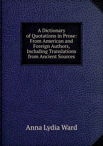 Обложка книги A Dictionary of Quotations in Prose: From American and Foreign Authors, Including Translations from Ancient Sources, Anna Lydia Ward