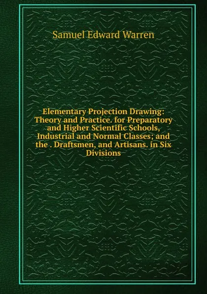 Обложка книги Elementary Projection Drawing: Theory and Practice. for Preparatory and Higher Scientific Schools, Industrial and Normal Classes; and the . Draftsmen, and Artisans. in Six Divisions, Samuel Edward Warren