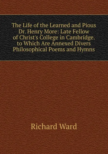 Обложка книги The Life of the Learned and Pious Dr. Henry More: Late Fellow of Christ.s College in Cambridge. to Which Are Annexed Divers Philosophical Poems and Hymns, Richard Ward