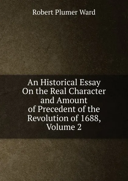 Обложка книги An Historical Essay On the Real Character and Amount of Precedent of the Revolution of 1688, Volume 2, Robert Plumer Ward